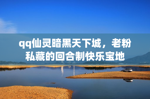 qq仙灵暗黑天下城,老粉私藏的回合制快乐宝地
