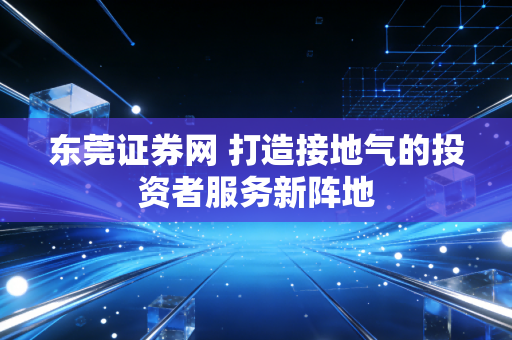 东莞证券网 打造接地气的投资者服务新阵地