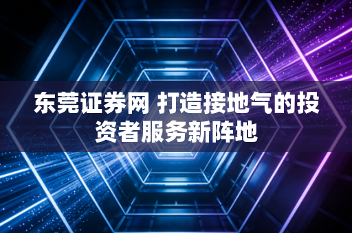 东莞证券网 打造接地气的投资者服务新阵地