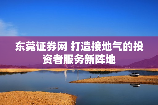 东莞证券网 打造接地气的投资者服务新阵地