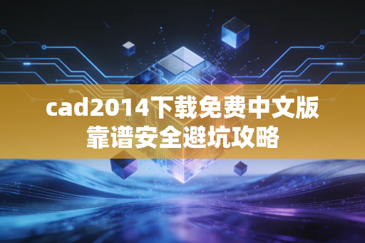 cad2014下载免费中文版靠谱安全避坑攻略