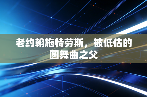 老约翰施特劳斯，被低估的圆舞曲之父