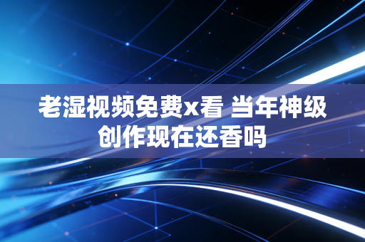 老湿视频免费x看 当年神级创作现在还香吗