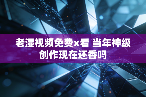 老湿视频免费x看 当年神级创作现在还香吗
