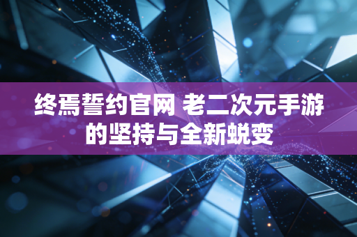 终焉誓约官网 老二次元手游的坚持与全新蜕变