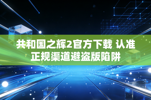 共和国之辉2官方下载 认准正规渠道避盗版陷阱