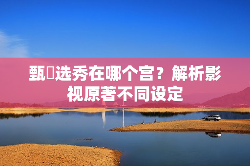 甄嬛选秀在哪个宫？解析影视原著不同设定