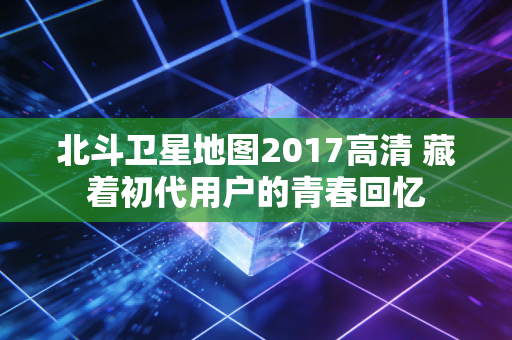 北斗卫星地图2017高清 藏着初代用户的青春回忆