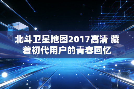 北斗卫星地图2017高清 藏着初代用户的青春回忆