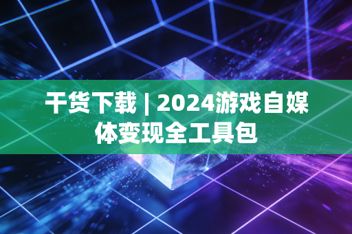 干货下载 | 2024游戏自媒体变现全工具包