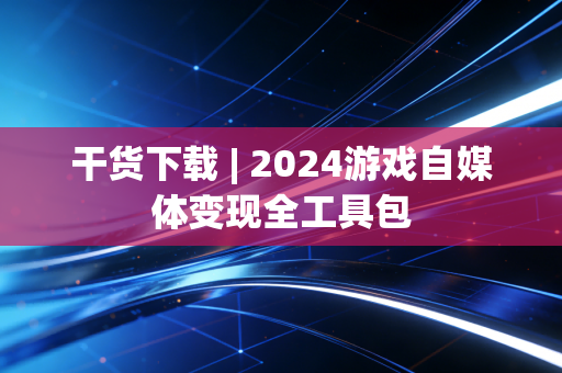 干货下载 | 2024游戏自媒体变现全工具包