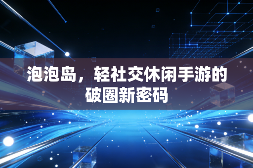 泡泡岛，轻社交休闲手游的破圈新密码