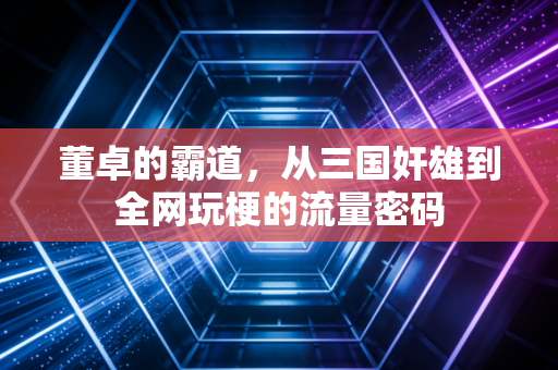 董卓的霸道，从三国奸雄到全网玩梗的流量密码