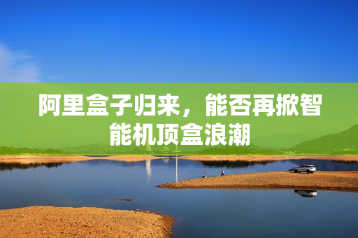 阿里盒子归来，能否再掀智能机顶盒浪潮