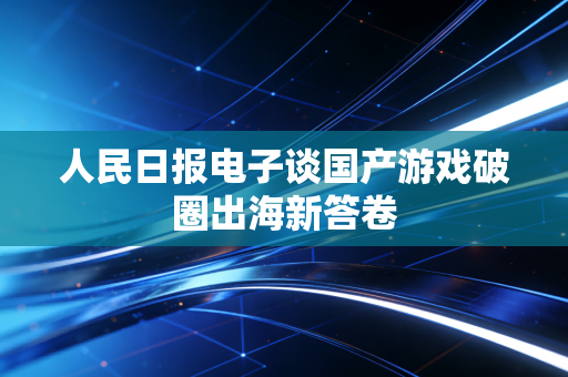 人民日报电子谈国产游戏破圈出海新答卷