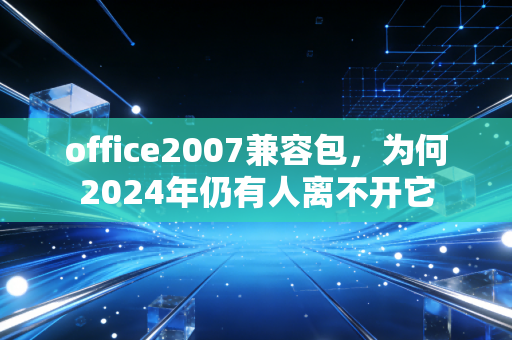 office2007兼容包，为何2024年仍有人离不开它