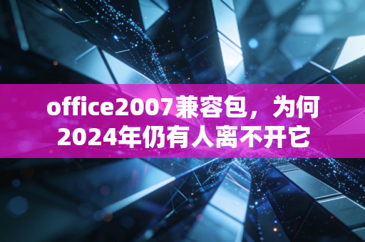 office2007兼容包，为何2024年仍有人离不开它