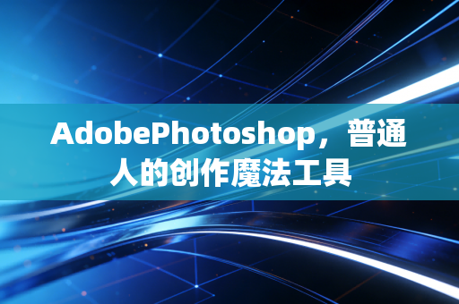 AdobePhotoshop，普通人的创作魔法工具