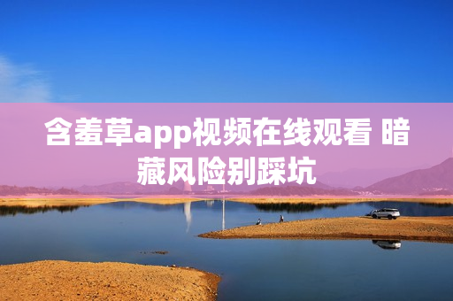 含羞草app视频在线观看 暗藏风险别踩坑