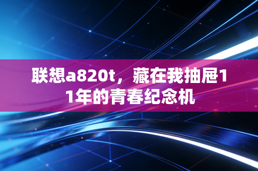 联想a820t，藏在我抽屉11年的青春纪念机