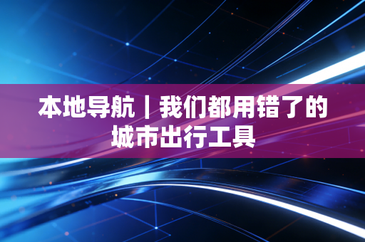 本地导航｜我们都用错了的城市出行工具