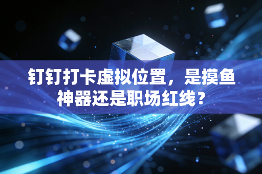 钉钉打卡虚拟位置，是摸鱼神器还是职场红线？