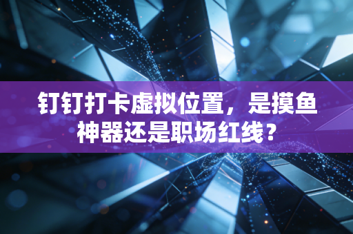 钉钉打卡虚拟位置，是摸鱼神器还是职场红线？