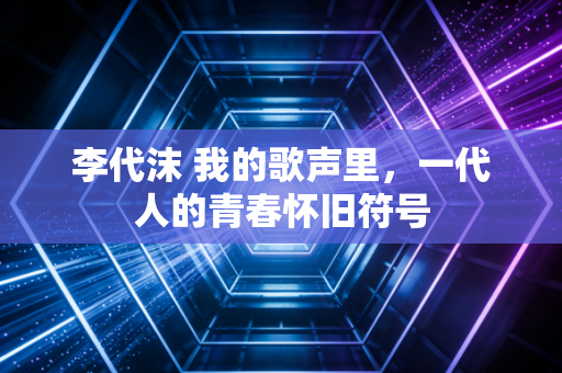 李代沫 我的歌声里，一代人的青春怀旧符号