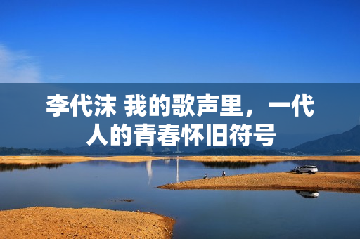 李代沫 我的歌声里，一代人的青春怀旧符号