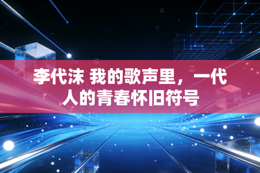 李代沫 我的歌声里，一代人的青春怀旧符号