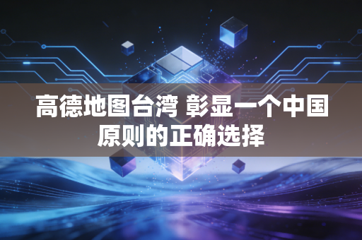 高德地图台湾 彰显一个中国原则的正确选择