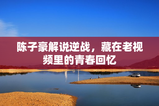 陈子豪解说逆战，藏在老视频里的青春回忆