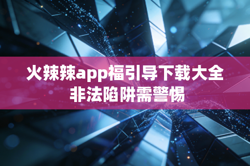 火辣辣app福引导下载大全 非法陷阱需警惕