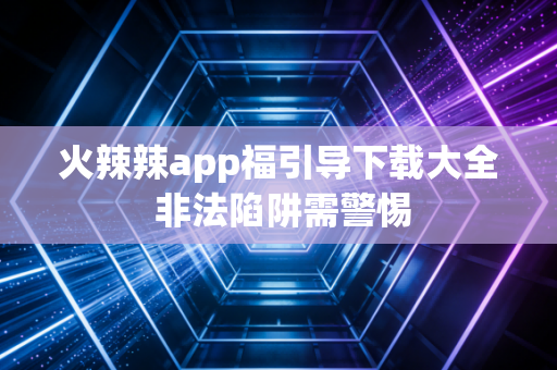 火辣辣app福引导下载大全 非法陷阱需警惕
