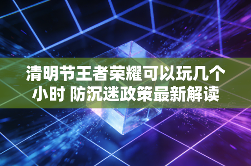 清明节王者荣耀可以玩几个小时 防沉迷政策最新解读