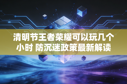 清明节王者荣耀可以玩几个小时 防沉迷政策最新解读