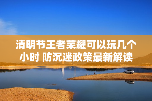 清明节王者荣耀可以玩几个小时 防沉迷政策最新解读