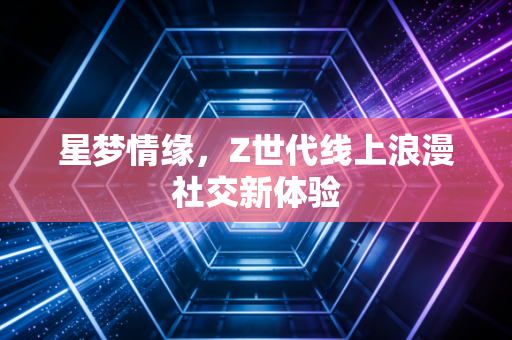 星梦情缘，Z世代线上浪漫社交新体验