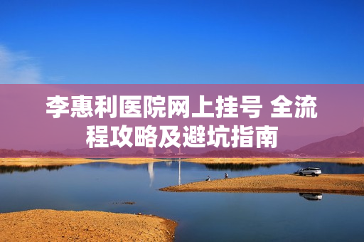 李惠利医院网上挂号 全流程攻略及避坑指南