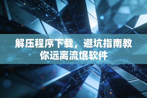 解压程序下载，避坑指南教你远离流氓软件