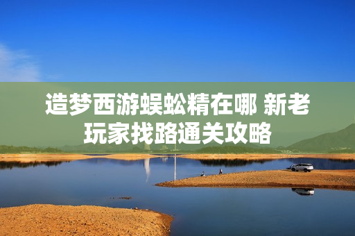 造梦西游蜈蚣精在哪 新老玩家找路通关攻略