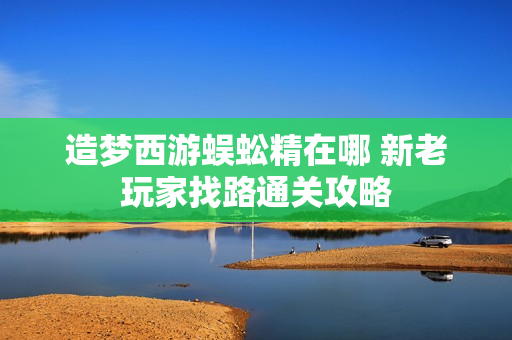 造梦西游蜈蚣精在哪 新老玩家找路通关攻略