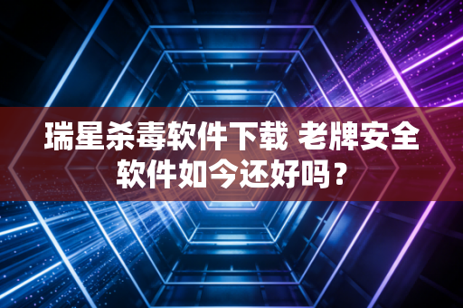 瑞星杀毒软件下载 老牌安全软件如今还好吗？