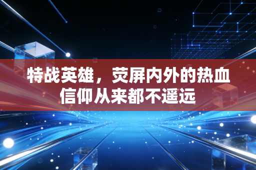 特战英雄，荧屏内外的热血信仰从来都不遥远