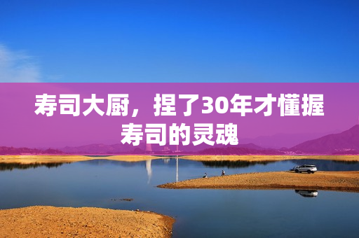 寿司大厨，捏了30年才懂握寿司的灵魂