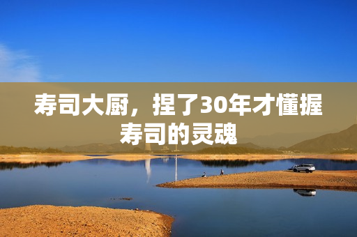 寿司大厨，捏了30年才懂握寿司的灵魂
