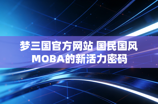 梦三国官方网站 国民国风MOBA的新活力密码