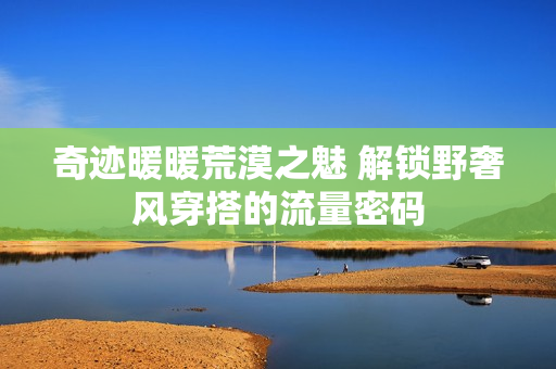 奇迹暖暖荒漠之魅 解锁野奢风穿搭的流量密码