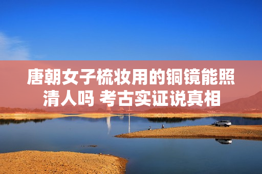 唐朝女子梳妆用的铜镜能照清人吗 考古实证说真相