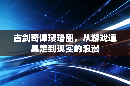 古剑奇谭璎珞圈，从游戏道具走到现实的浪漫